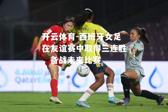 西班牙女足在友谊赛中取得三连胜，备战未来比赛