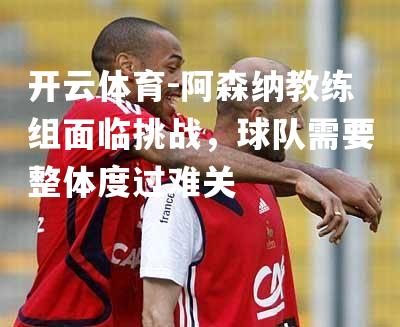 阿森纳教练组面临挑战，球队需要整体度过难关